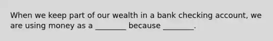 When we keep part of our wealth in a bank checking account, we are using money as a ________ because ________.