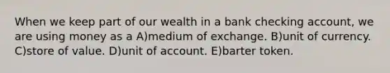 When we keep part of our wealth in a bank checking account, we are using money as a A)medium of exchange. B)unit of currency. C)store of value. D)unit of account. E)barter token.