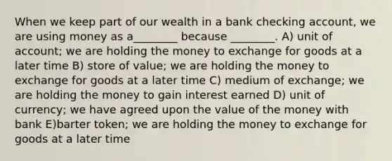 When we keep part of our wealth in a bank checking account, we are using money as a________ because ________. A) unit of account; we are holding the money to exchange for goods at a later time B) store of value; we are holding the money to exchange for goods at a later time C) medium of exchange; we are holding the money to gain interest earned D) unit of currency; we have agreed upon the value of the money with bank E)barter token; we are holding the money to exchange for goods at a later time