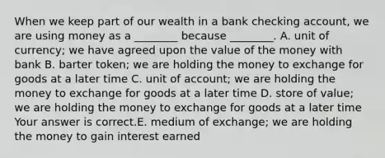 When we keep part of our wealth in a bank checking​ account, we are using money as a​ ________ because​ ________. A. unit of​ currency; we have agreed upon the value of the money with bank B. barter​ token; we are holding the money to exchange for goods at a later time C. unit of​ account; we are holding the money to exchange for goods at a later time D. store of​ value; we are holding the money to exchange for goods at a later time Your answer is correct.E. medium of​ exchange; we are holding the money to gain interest earned