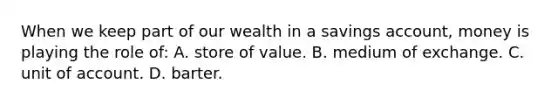 When we keep part of our wealth in a savings account, money is playing the role of: A. store of value. B. medium of exchange. C. unit of account. D. barter.