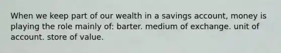 When we keep part of our wealth in a savings account, money is playing the role mainly of: barter. medium of exchange. unit of account. store of value.