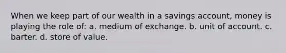 When we keep part of our wealth in a savings account, money is playing the role of: a. medium of exchange. b. unit of account. c. barter. d. store of value.