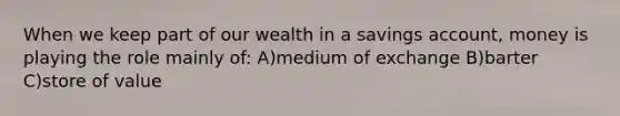 When we keep part of our wealth in a savings account, money is playing the role mainly of: A)medium of exchange B)barter C)store of value