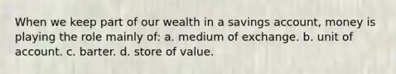 When we keep part of our wealth in a savings account, money is playing the role mainly of: a. medium of exchange. b. unit of account. c. barter. d. store of value.