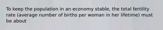 To keep the population in an economy stable, the total fertility rate (average number of births per woman in her lifetime) must be about