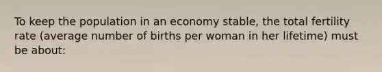 To keep the population in an economy stable, the total fertility rate (average number of births per woman in her lifetime) must be about: