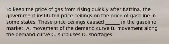 To keep the price of gas from rising quickly after Katrina, the government instituted price ceilings on the price of gasoline in some states. These price ceilings caused ______ in the gasoline market. A. movement of the demand curve B. movement along the demand curve C. surpluses D. shortages