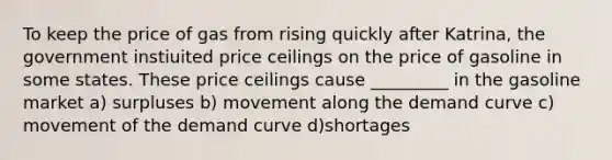 To keep the price of gas from rising quickly after Katrina, the government instiuited price ceilings on the price of gasoline in some states. These price ceilings cause _________ in the gasoline market a) surpluses b) movement along the demand curve c) movement of the demand curve d)shortages