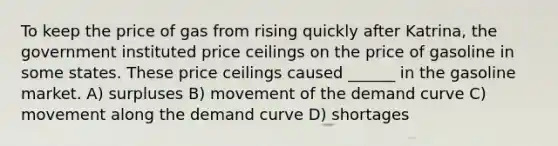 To keep the price of gas from rising quickly after Katrina, the government instituted price ceilings on the price of gasoline in some states. These price ceilings caused ______ in the gasoline market. A) surpluses B) movement of the demand curve C) movement along the demand curve D) shortages