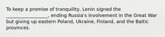 To keep a promise of tranquility, Lenin signed the __________________, ending Russia's involvement in the Great War but giving up eastern Poland, Ukraine, Finland, and the Baltic provinces.