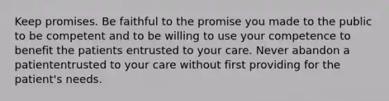 Keep promises. Be faithful to the promise you made to the public to be competent and to be willing to use your competence to benefit the patients entrusted to your care. Never abandon a patiententrusted to your care without first providing for the patient's needs.