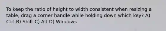 To keep the ratio of height to width consistent when resizing a table, drag a corner handle while holding down which key? A) Ctrl B) Shift C) Alt D) Windows