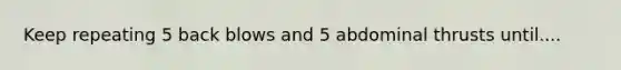 Keep repeating 5 back blows and 5 abdominal thrusts until....