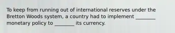 To keep from running out of international reserves under the Bretton Woods​ system, a country had to implement​ ________ monetary policy to​ ________ its currency.