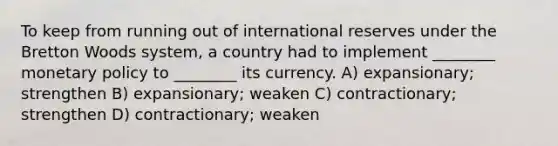 To keep from running out of international reserves under the Bretton Woods system, a country had to implement ________ monetary policy to ________ its currency. A) expansionary; strengthen B) expansionary; weaken C) contractionary; strengthen D) contractionary; weaken