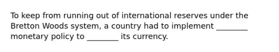 To keep from running out of international reserves under the Bretton Woods system, a country had to implement ________ monetary policy to ________ its currency.