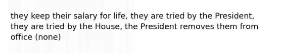 they keep their salary for life, they are tried by the President, they are tried by the House, the President removes them from office (none)