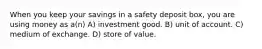 When you keep your savings in a safety deposit box, you are using money as a(n) A) investment good. B) unit of account. C) medium of exchange. D) store of value.