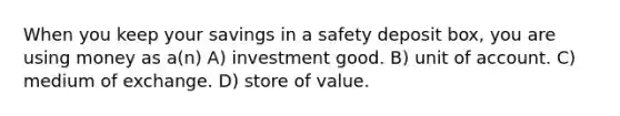 When you keep your savings in a safety deposit box, you are using money as a(n) A) investment good. B) unit of account. C) medium of exchange. D) store of value.