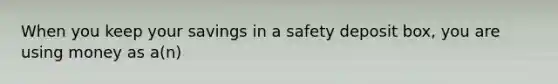 When you keep your savings in a safety deposit box, you are using money as a(n)