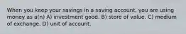 When you keep your savings in a saving account, you are using money as a(n) A) investment good. B) store of value. C) medium of exchange. D) unit of account.