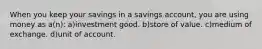 When you keep your savings in a savings account, you are using money as a(n): a)investment good. b)store of value. c)medium of exchange. d)unit of account.