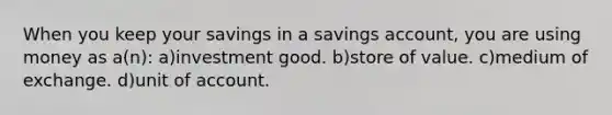 When you keep your savings in a savings account, you are using money as a(n): a)investment good. b)store of value. c)medium of exchange. d)unit of account.