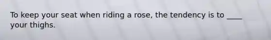 To keep your seat when riding a rose, the tendency is to ____ your thighs.