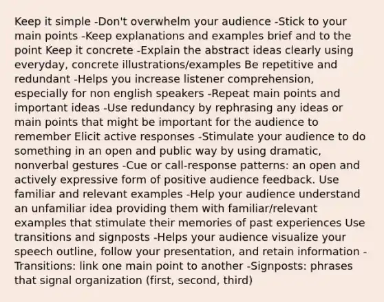 Keep it simple -Don't overwhelm your audience -Stick to your main points -Keep explanations and examples brief and to the point Keep it concrete -Explain the abstract ideas clearly using everyday, concrete illustrations/examples Be repetitive and redundant -Helps you increase listener comprehension, especially for non english speakers -Repeat main points and important ideas -Use redundancy by rephrasing any ideas or main points that might be important for the audience to remember Elicit active responses -Stimulate your audience to do something in an open and public way by using dramatic, nonverbal gestures -Cue or call-response patterns: an open and actively expressive form of positive audience feedback. Use familiar and relevant examples -Help your audience understand an unfamiliar idea providing them with familiar/relevant examples that stimulate their memories of past experiences Use transitions and signposts -Helps your audience visualize your speech outline, follow your presentation, and retain information -Transitions: link one main point to another -Signposts: phrases that signal organization (first, second, third)