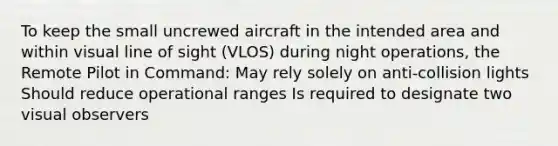 To keep the small uncrewed aircraft in the intended area and within visual line of sight (VLOS) during night operations, the Remote Pilot in Command: May rely solely on anti-collision lights Should reduce operational ranges Is required to designate two visual observers