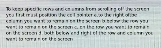 To keep specific rows and columns from scrolling off the screen you first must position the cell pointer a.to the right oftbe column you want to remain on the screen b.below the row you want to remain on the screen c. on the row you want to remain on the screen d. both below and right of the row and column you want to remain on the screen