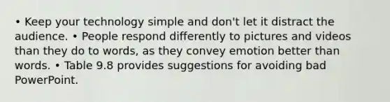 • Keep your technology simple and don't let it distract the audience. • People respond differently to pictures and videos than they do to words, as they convey emotion better than words. • Table 9.8 provides suggestions for avoiding bad PowerPoint.