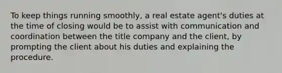 To keep things running smoothly, a real estate agent's duties at the time of closing would be to assist with communication and coordination between the title company and the client, by prompting the client about his duties and explaining the procedure.