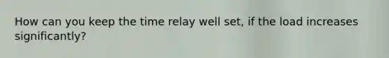 How can you keep the time relay well set, if the load increases significantly?