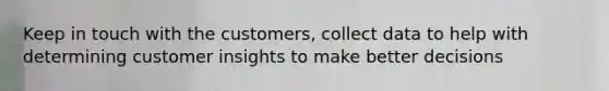 Keep in touch with the customers, collect data to help with determining customer insights to make better decisions