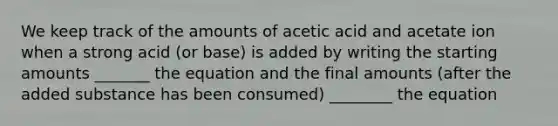 We keep track of the amounts of acetic acid and acetate ion when a strong acid (or base) is added by writing the starting amounts _______ the equation and the final amounts (after the added substance has been consumed) ________ the equation