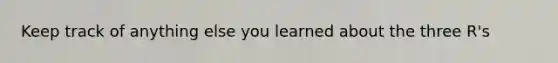 Keep track of anything else you learned about the three R's