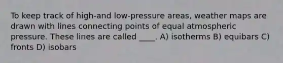 To keep track of high-and low-pressure areas, weather maps are drawn with lines connecting points of equal atmospheric pressure. These lines are called ____. A) isotherms B) equibars C) fronts D) isobars