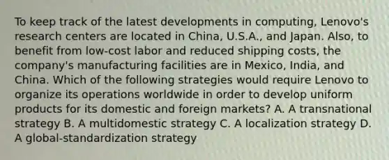 To keep track of the latest developments in computing, Lenovo's research centers are located in China, U.S.A., and Japan. Also, to benefit from low-cost labor and reduced shipping costs, the company's manufacturing facilities are in Mexico, India, and China. Which of the following strategies would require Lenovo to organize its operations worldwide in order to develop uniform products for its domestic and foreign markets? A. A transnational strategy B. A multidomestic strategy C. A localization strategy D. A global-standardization strategy