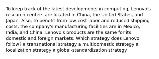 To keep track of the latest developments in computing, Lenovo's research centers are located in China, the United States, and Japan. Also, to benefit from low-cost labor and reduced shipping costs, the company's manufacturing facilities are in Mexico, India, and China. Lenovo's products are the same for its domestic and foreign markets. Which strategy does Lenovo follow? a transnational strategy a multidomestic strategy a localization strategy a global-standardization strategy