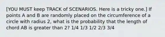 [YOU MUST keep TRACK of SCENARIOS. Here is a tricky one.] If points A and B are randomly placed on the circumference of a circle with radius 2, what is the probability that the length of chord AB is greater than 2? 1/4 1/3 1/2 2/3 3/4