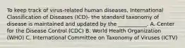 To keep track of virus-related human diseases, International Classification of Diseases (ICD)- the standard taxonomy of disease is maintained and updated by the ___________. A. Center for the Disease Control (CDC) B. World Health Organization (WHO) C. International Committee on Taxonomy of Viruses (ICTV)