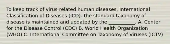 To keep track of virus-related human diseases, International Classification of Diseases (ICD)- the standard taxonomy of disease is maintained and updated by the ___________. A. Center for the Disease Control (CDC) B. World Health Organization (WHO) C. International Committee on Taxonomy of Viruses (ICTV)