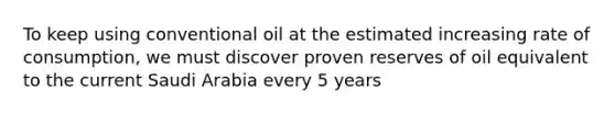 To keep using conventional oil at the estimated increasing rate of consumption, we must discover proven reserves of oil equivalent to the current Saudi Arabia every 5 years