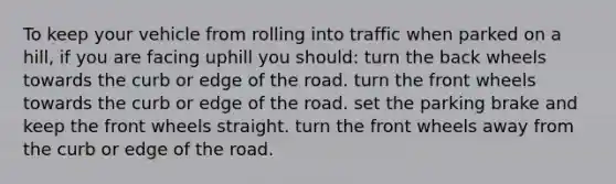 To keep your vehicle from rolling into traffic when parked on a hill, if you are facing uphill you should: turn the back wheels towards the curb or edge of the road. turn the front wheels towards the curb or edge of the road. set the parking brake and keep the front wheels straight. turn the front wheels away from the curb or edge of the road.