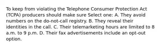 To keep from violating the Telephone Consumer Protection Act (TCPA) producers should make sure Select one: A. They avoid numbers on the do-not-call registry. B. They reveal their identities in the call. C. Their telemarketing hours are limited to 8 a.m. to 9 p.m. D. Their fax advertisements include an opt-out option.