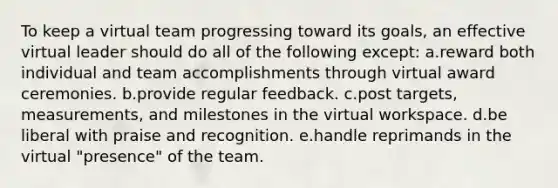 To keep a virtual team progressing toward its goals, an effective virtual leader should do all of the following except: a.reward both individual and team accomplishments through virtual award ceremonies. b.provide regular feedback. c.post targets, measurements, and milestones in the virtual workspace. d.be liberal with praise and recognition. e.handle reprimands in the virtual "presence" of the team.