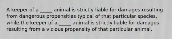 A keeper of a _____ animal is strictly liable for damages resulting from dangerous propensities typical of that particular species, while the keeper of a _____ animal is strictly liable for damages resulting from a vicious propensity of that particular animal.