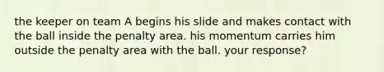 the keeper on team A begins his slide and makes contact with the ball inside the penalty area. his momentum carries him outside the penalty area with the ball. your response?